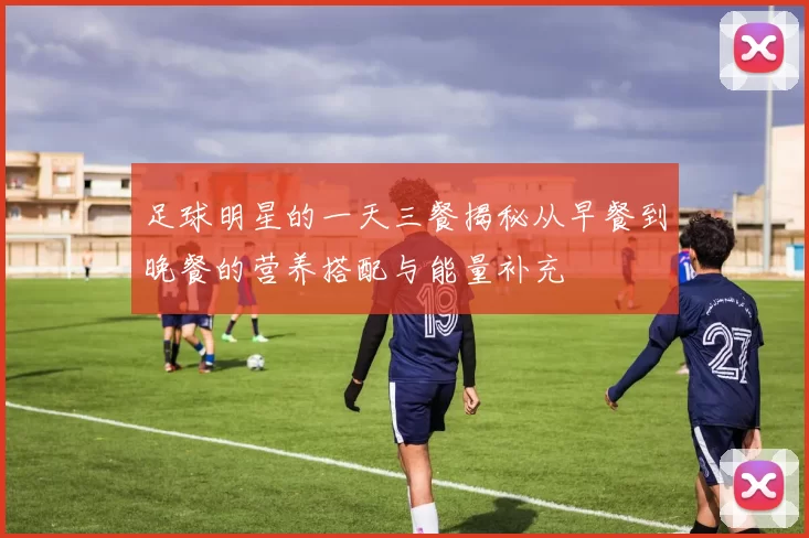 足球明星的一天三餐揭秘从早餐到晚餐的营养搭配与能量补充