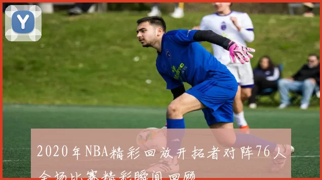 2020年NBA精彩回放开拓者对阵76人全场比赛精彩瞬间回顾