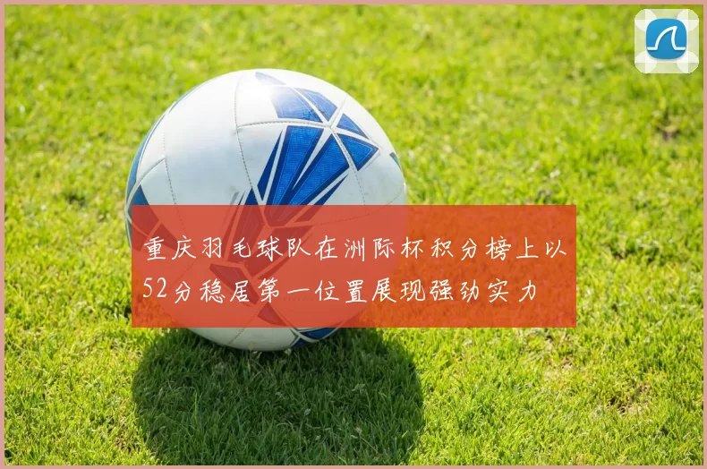 重庆羽毛球队在洲际杯积分榜上以52分稳居第一位置展现强劲实力