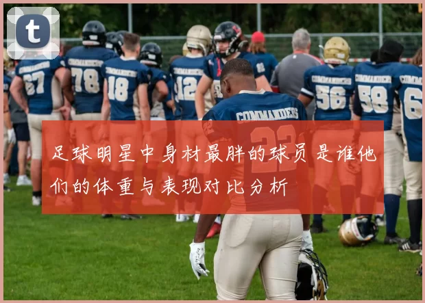 足球明星中身材最胖的球员是谁他们的体重与表现对比分析
