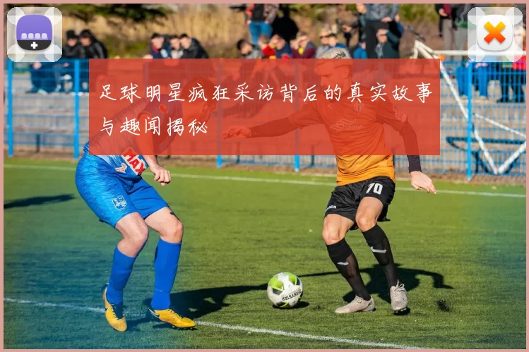 足球明星疯狂采访背后的真实故事与趣闻揭秘
