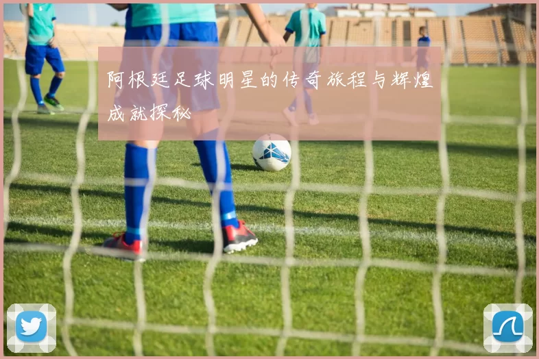 阿根廷足球明星的传奇旅程与辉煌成就探秘