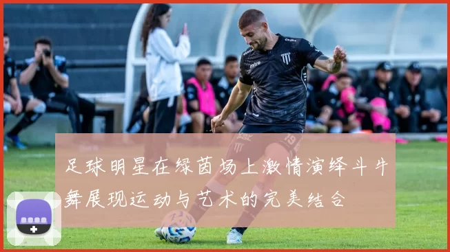 足球明星在绿茵场上激情演绎斗牛舞展现运动与艺术的完美结合