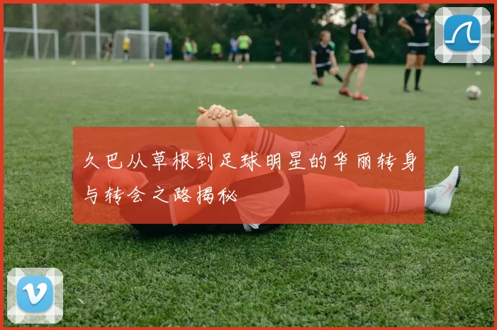 久巴从草根到足球明星的华丽转身与转会之路揭秘
