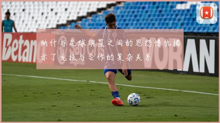 纳什与足球明星之间的恩怨情仇揭示了竞技与合作的复杂关系