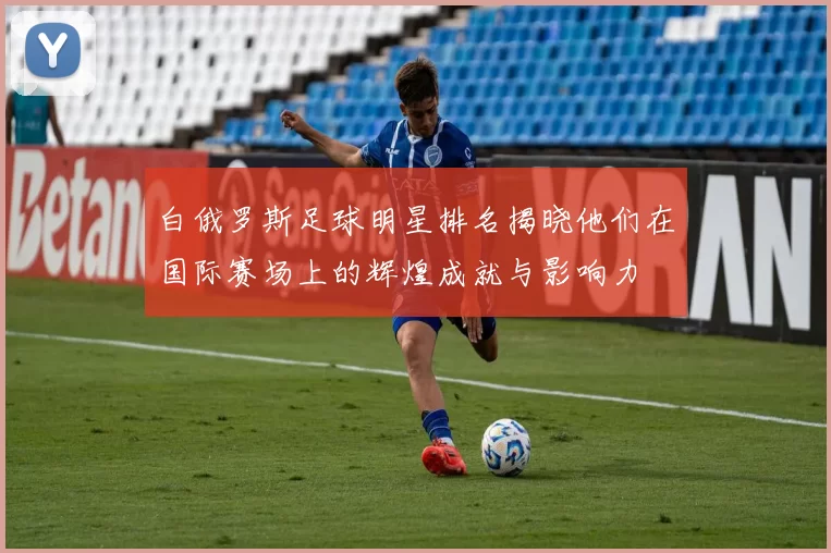 白俄罗斯足球明星排名揭晓他们在国际赛场上的辉煌成就与影响力