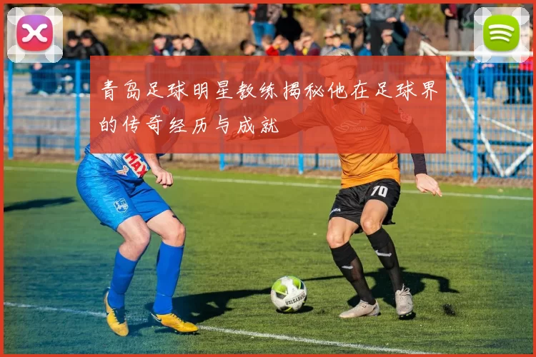 青岛足球明星教练揭秘他在足球界的传奇经历与成就
