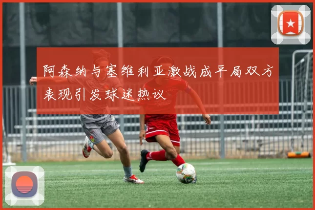 阿森纳与塞维利亚激战成平局双方表现引发球迷热议