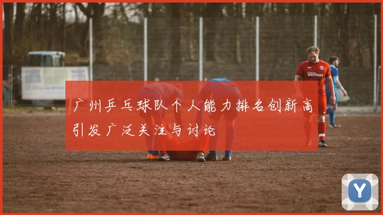 广州乒乓球队个人能力排名创新高引发广泛关注与讨论