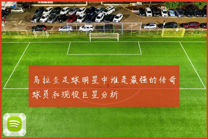 乌拉圭足球明星中谁是最强的传奇球员和现役巨星分析