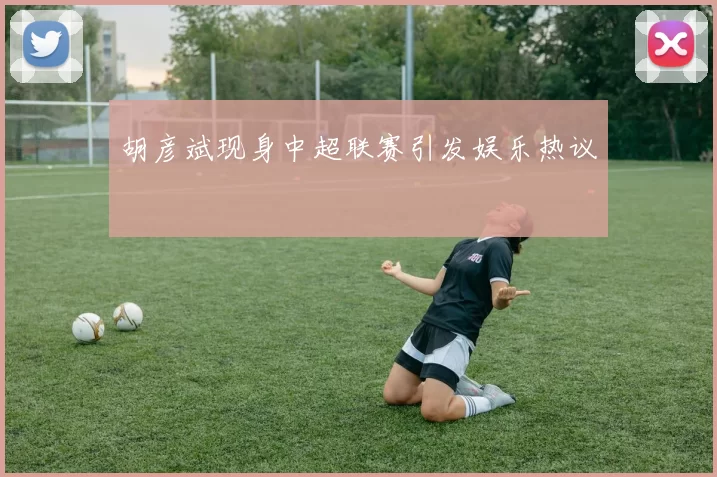 胡彦斌现身中超联赛引发娱乐热议