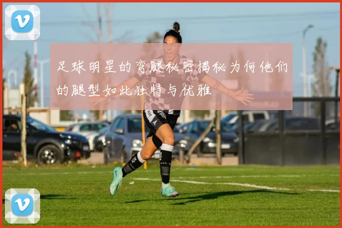 足球明星的弯腿秘密揭秘为何他们的腿型如此独特与优雅