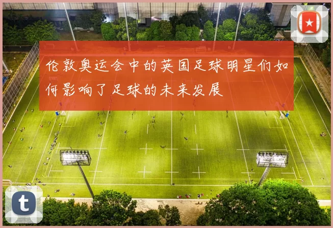 伦敦奥运会中的英国足球明星们如何影响了足球的未来发展