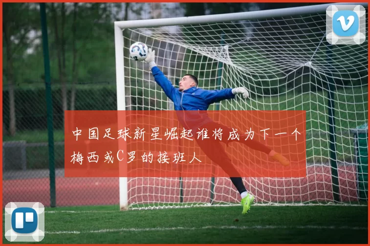 中国足球新星崛起谁将成为下一个梅西或C罗的接班人