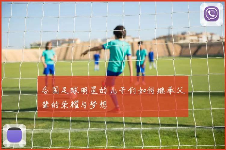 各国足球明星的儿子们如何继承父辈的荣耀与梦想
