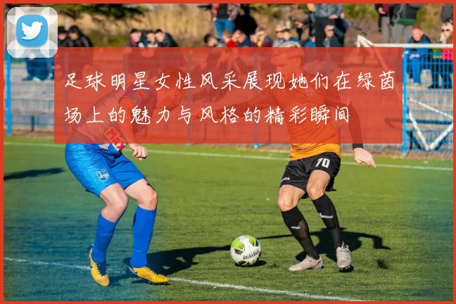足球明星女性风采展现她们在绿茵场上的魅力与风格的精彩瞬间