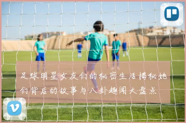 足球明星女友们的秘密生活揭秘她们背后的故事与八卦趣闻大盘点