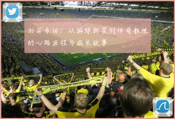 刘芳专访：从排球新星到传奇教练的心路历程与成长故事