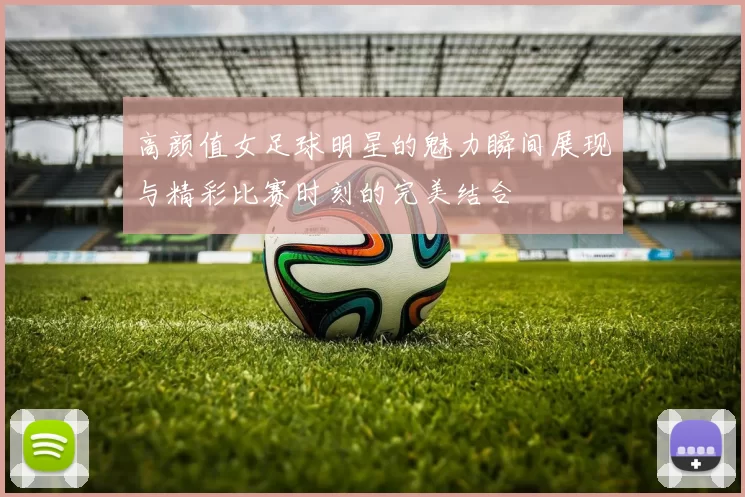 高颜值女足球明星的魅力瞬间展现与精彩比赛时刻的完美结合
