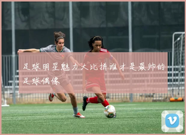 足球明星魅力大比拼谁才是最帅的足球偶像