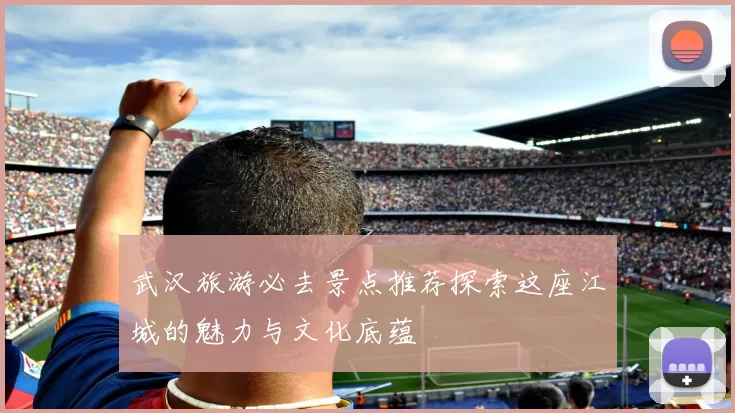武汉旅游必去景点推荐探索这座江城的魅力与文化底蕴