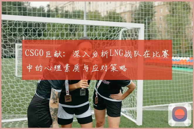 CSGO巨献：深入分析LNG战队在比赛中的心理素质与应对策略