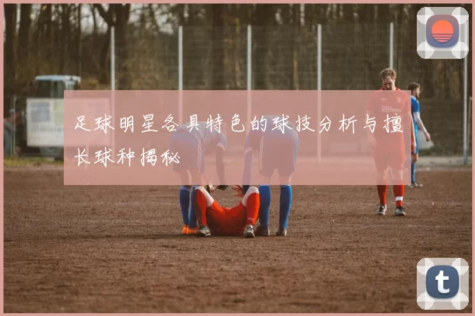 足球明星各具特色的球技分析与擅长球种揭秘