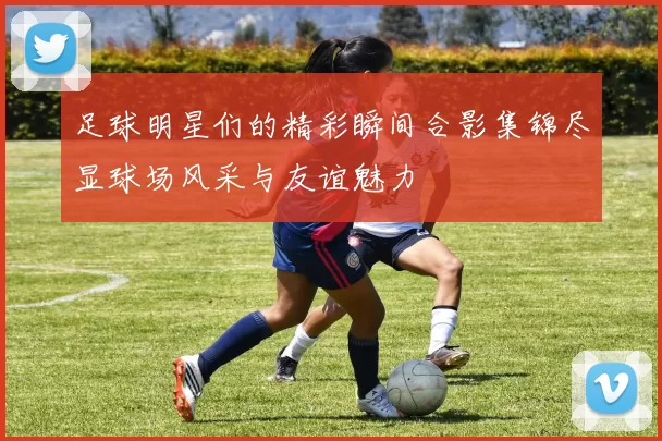 足球明星们的精彩瞬间合影集锦尽显球场风采与友谊魅力