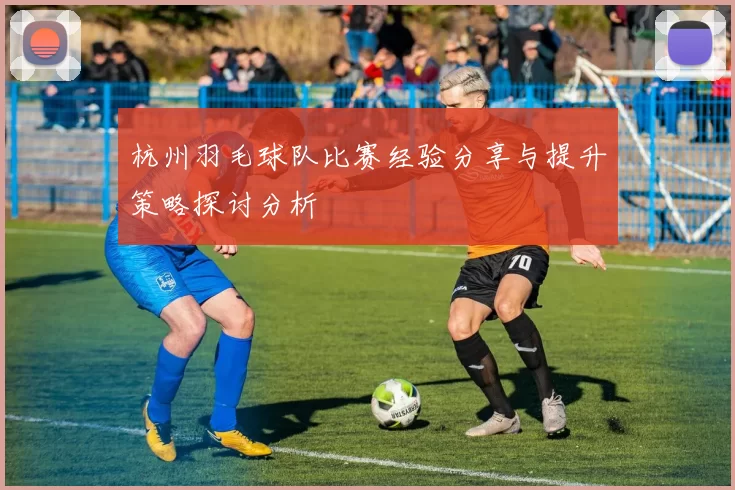 杭州羽毛球队比赛经验分享与提升策略探讨分析