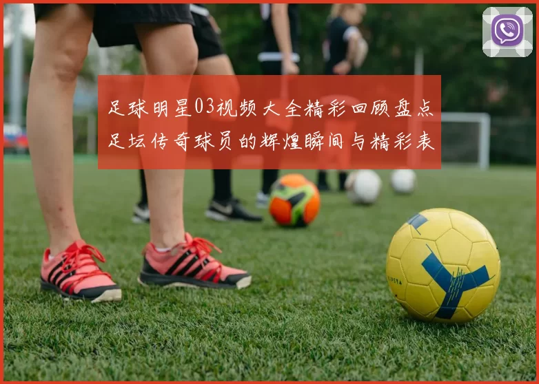 足球明星03视频大全精彩回顾盘点足坛传奇球员的辉煌瞬间与精彩表现