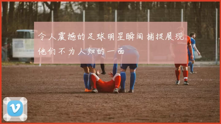 令人震撼的足球明星瞬间捕捉展现他们不为人知的一面