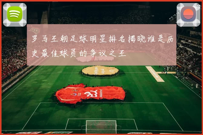 罗马王朝足球明星排名揭晓谁是历史最佳球员的争议之王