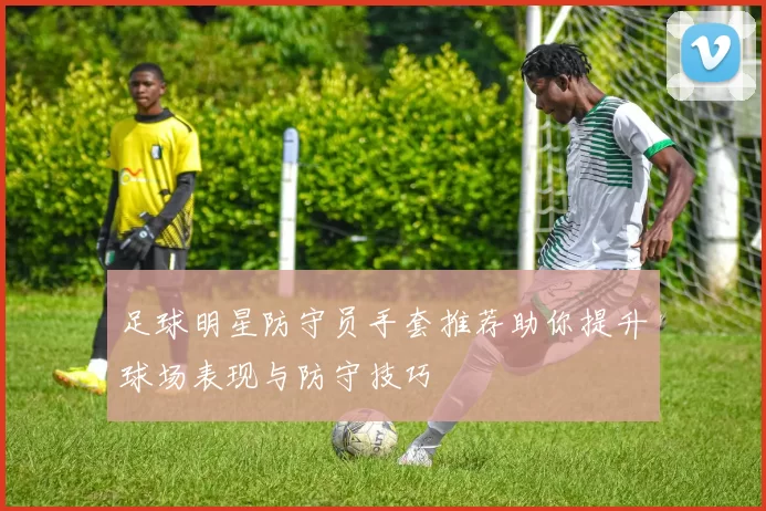 足球明星防守员手套推荐助你提升球场表现与防守技巧