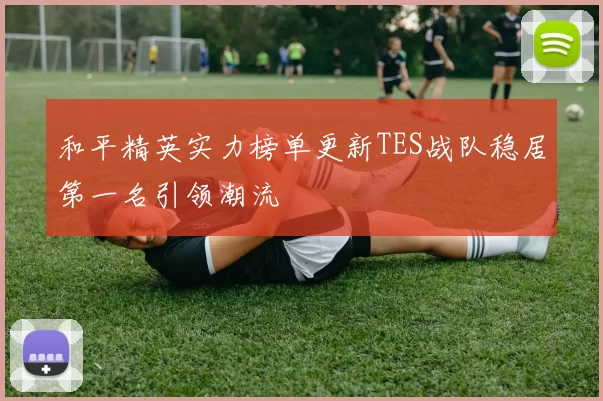 和平精英实力榜单更新TES战队稳居第一名引领潮流