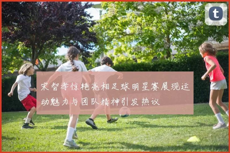 宋智孝惊艳亮相足球明星赛展现运动魅力与团队精神引发热议