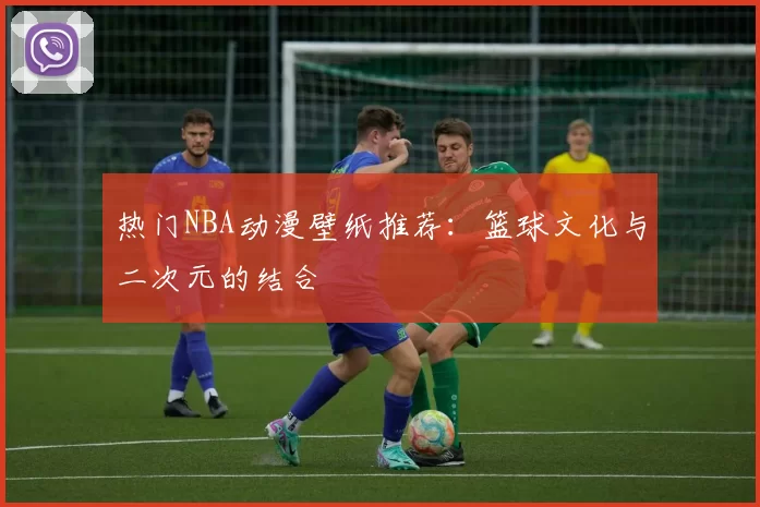 热门NBA动漫壁纸推荐：篮球文化与二次元的结合