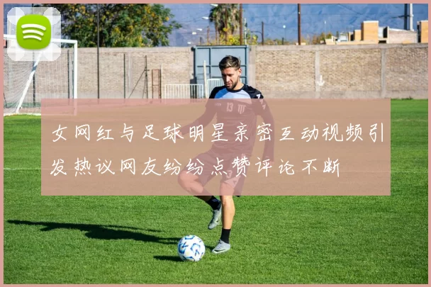 女网红与足球明星亲密互动视频引发热议网友纷纷点赞评论不断
