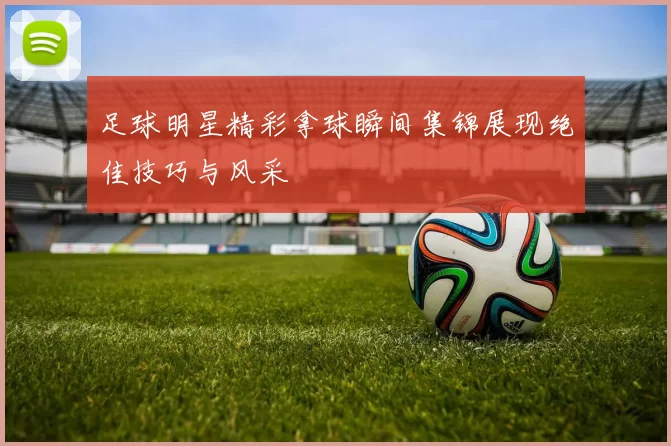 足球明星精彩拿球瞬间集锦展现绝佳技巧与风采