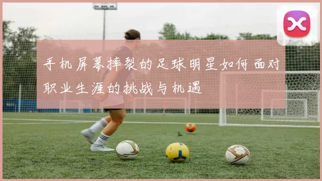 手机屏幕摔裂的足球明星如何面对职业生涯的挑战与机遇