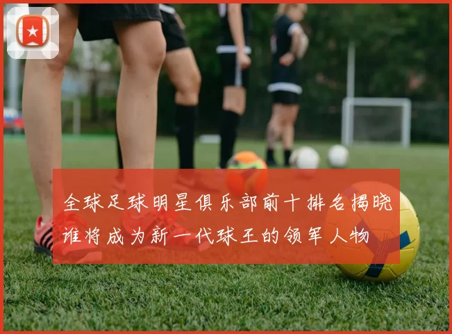 全球足球明星俱乐部前十排名揭晓谁将成为新一代球王的领军人物