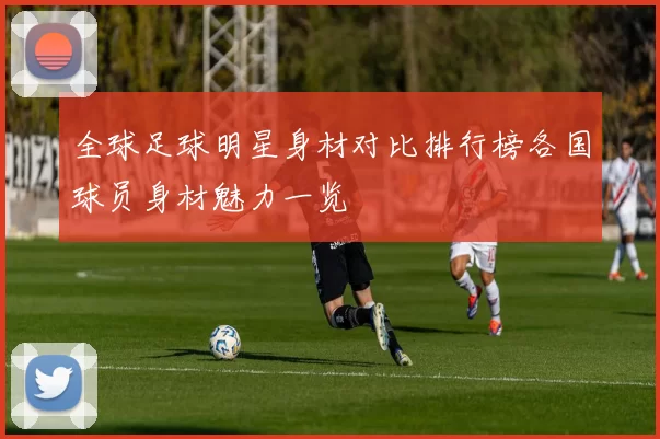 全球足球明星身材对比排行榜各国球员身材魅力一览