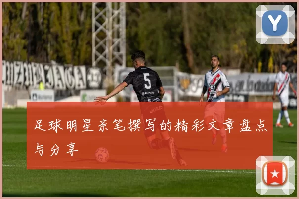 足球明星亲笔撰写的精彩文章盘点与分享