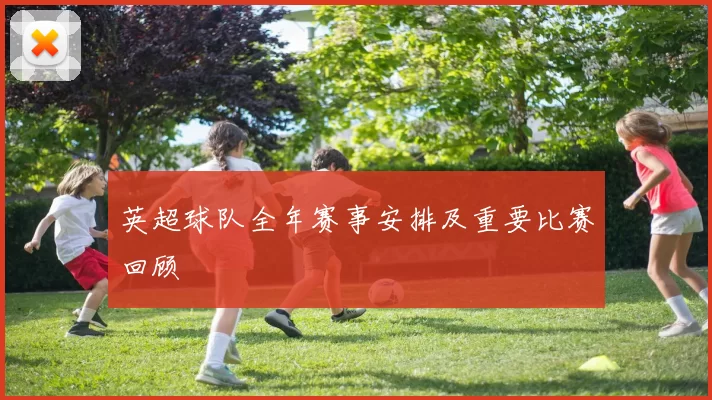 英超球队全年赛事安排及重要比赛回顾