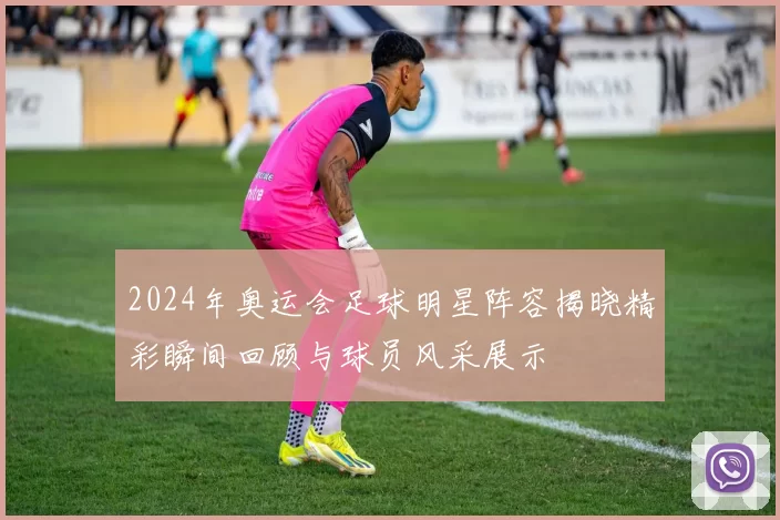 2024年奥运会足球明星阵容揭晓精彩瞬间回顾与球员风采展示
