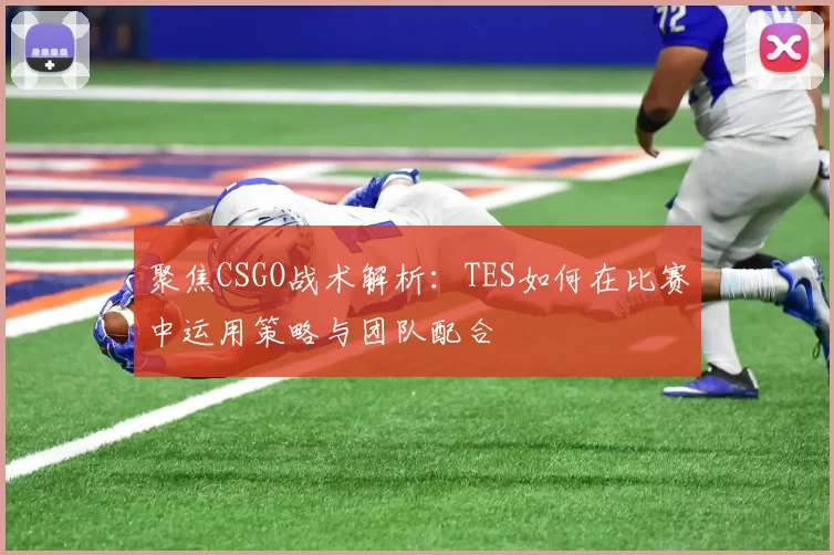 聚焦CSGO战术解析：TES如何在比赛中运用策略与团队配合