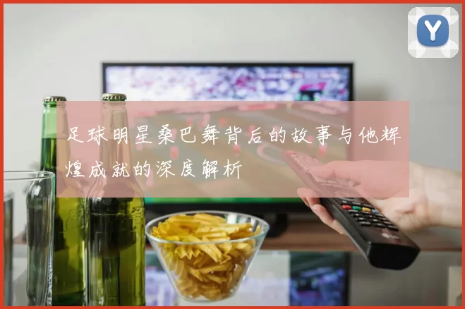 足球明星桑巴舞背后的故事与他辉煌成就的深度解析